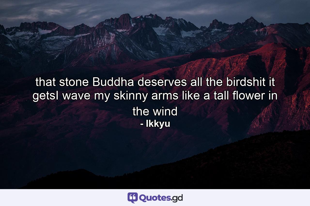 that stone Buddha deserves all the  birdshit it getsI wave my skinny arms like a tall  flower in the wind - Quote by Ikkyu