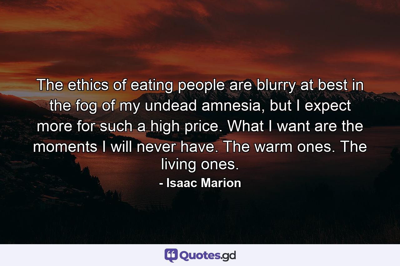 The ethics of eating people are blurry at best in the fog of my undead amnesia, but I expect more for such a high price. What I want are the moments I will never have. The warm ones. The living ones. - Quote by Isaac Marion