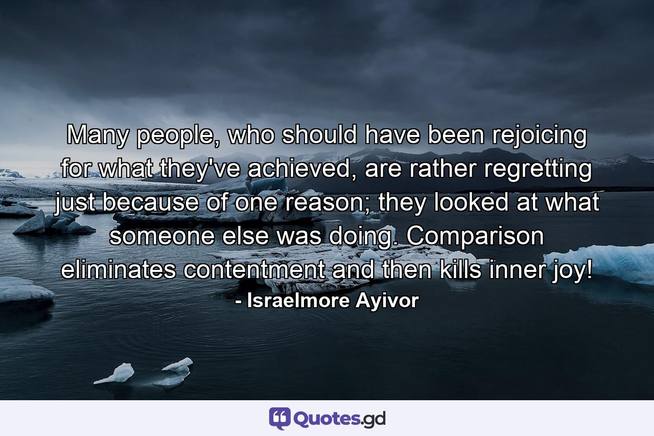 Many people, who should have been rejoicing for what they've achieved, are rather regretting just because of one reason; they looked at what someone else was doing. Comparison eliminates contentment and then kills inner joy! - Quote by Israelmore Ayivor