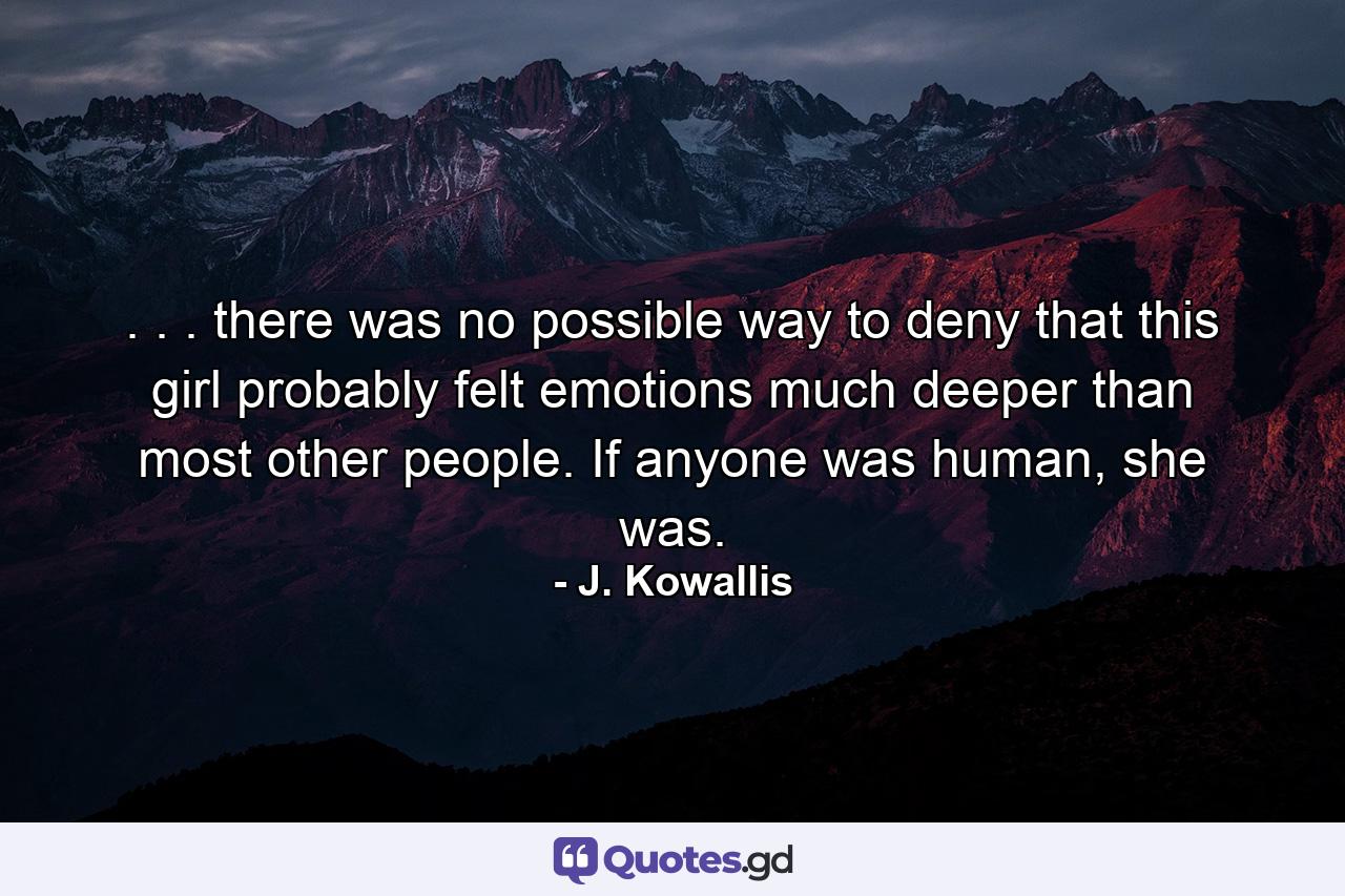 . . . there was no possible way to deny that this girl probably felt emotions much deeper than most other people. If anyone was human, she was. - Quote by J. Kowallis