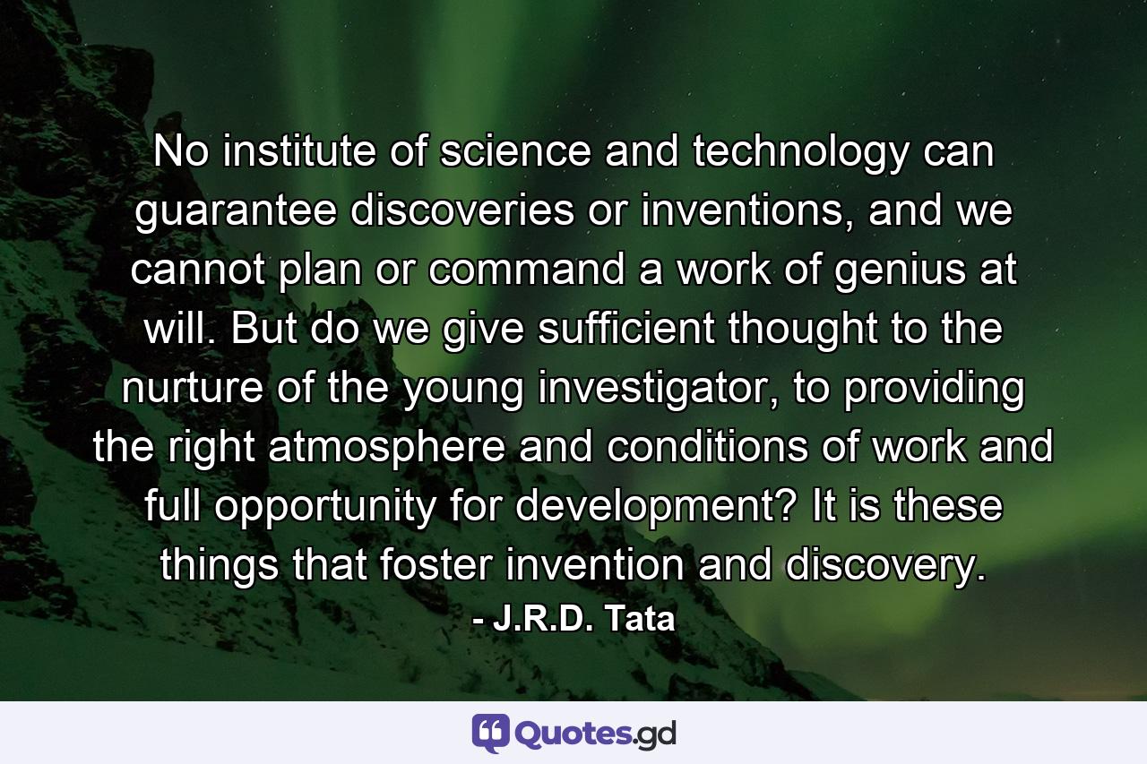 No institute of science and technology can guarantee discoveries or inventions, and we cannot plan or command a work of genius at will. But do we give sufficient thought to the nurture of the young investigator, to providing the right atmosphere and conditions of work and full opportunity for development? It is these things that foster invention and discovery. - Quote by J.R.D. Tata