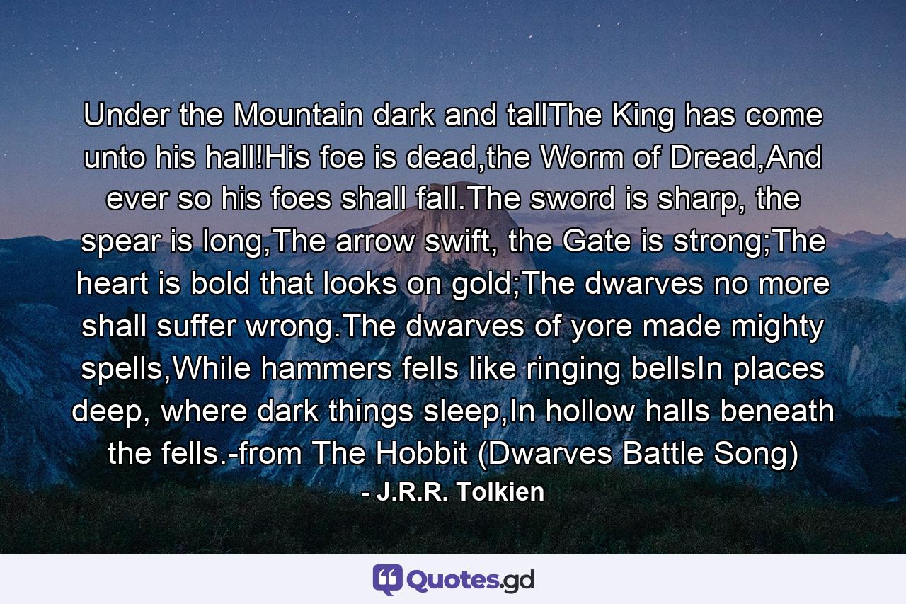 Under the Mountain dark and tallThe King has come unto his hall!His foe is dead,the Worm of Dread,And ever so his foes shall fall.The sword is sharp, the spear is long,The arrow swift, the Gate is strong;The heart is bold that looks on gold;The dwarves no more shall suffer wrong.The dwarves of yore made mighty spells,While hammers fells like ringing bellsIn places deep, where dark things sleep,In hollow halls beneath the fells.-from The Hobbit (Dwarves Battle Song) - Quote by J.R.R. Tolkien