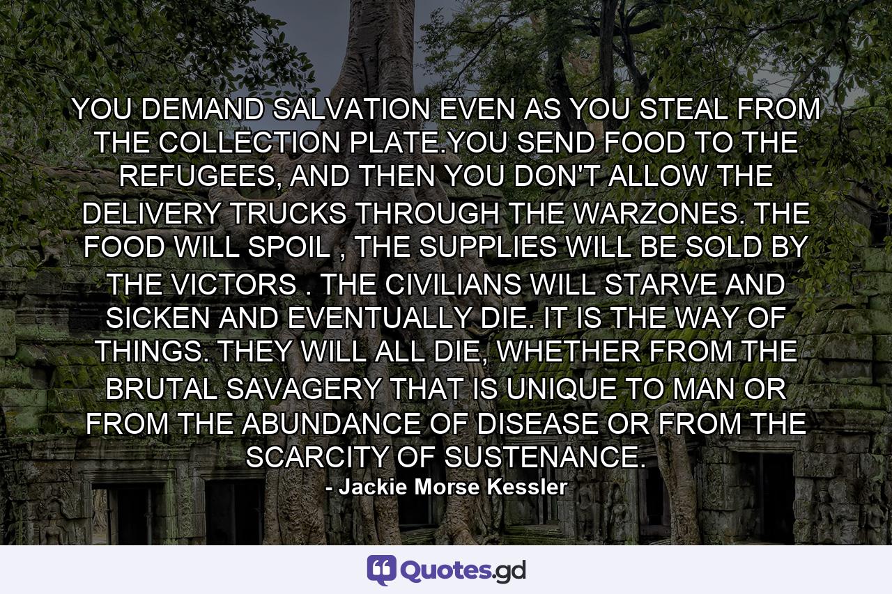 YOU DEMAND SALVATION EVEN AS YOU STEAL FROM THE COLLECTION PLATE.YOU SEND FOOD TO THE REFUGEES, AND THEN YOU DON'T ALLOW THE DELIVERY TRUCKS THROUGH THE WARZONES. THE FOOD WILL SPOIL , THE SUPPLIES WILL BE SOLD BY THE VICTORS . THE CIVILIANS WILL STARVE AND SICKEN AND EVENTUALLY DIE. IT IS THE WAY OF THINGS. THEY WILL ALL DIE, WHETHER FROM THE BRUTAL SAVAGERY THAT IS UNIQUE TO MAN OR FROM THE ABUNDANCE OF DISEASE OR FROM THE SCARCITY OF SUSTENANCE. - Quote by Jackie Morse Kessler