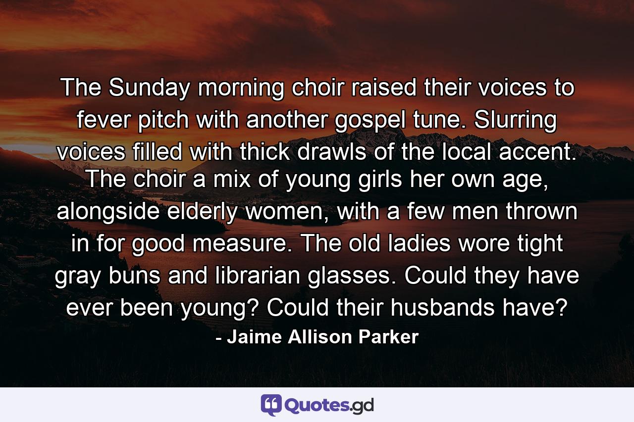 The Sunday morning choir raised their voices to fever pitch with another gospel tune. Slurring voices filled with thick drawls of the local accent. The choir a mix of young girls her own age, alongside elderly women, with a few men thrown in for good measure. The old ladies wore tight gray buns and librarian glasses. Could they have ever been young? Could their husbands have? - Quote by Jaime Allison Parker