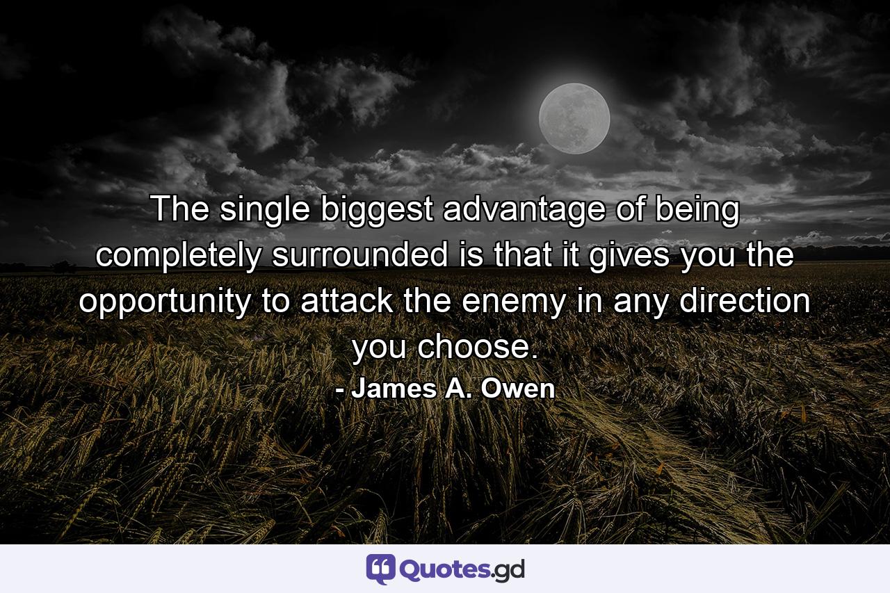 The single biggest advantage of being completely surrounded is that it gives you the opportunity to attack the enemy in any direction you choose. - Quote by James A. Owen