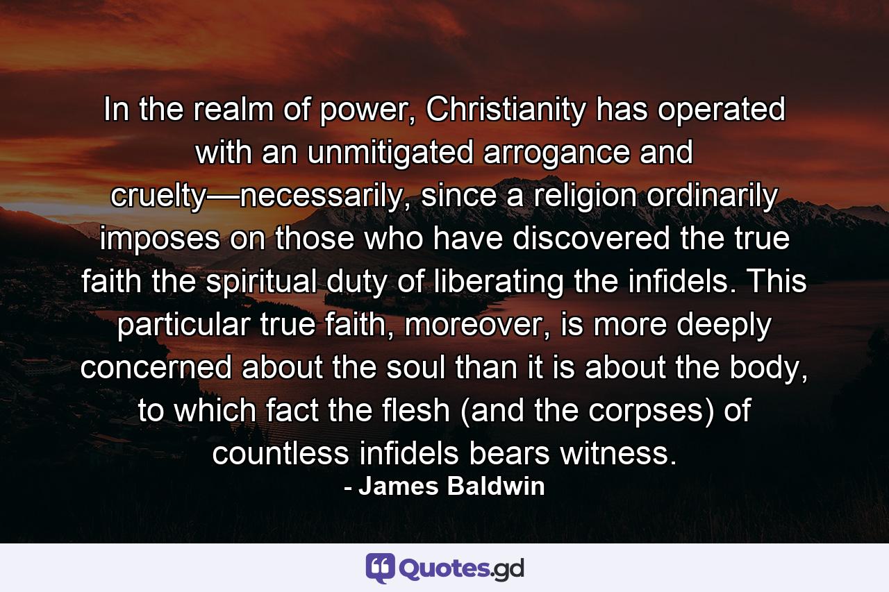 In the realm of power, Christianity has operated with an unmitigated arrogance and cruelty—necessarily, since a religion ordinarily imposes on those who have discovered the true faith the spiritual duty of liberating the infidels. This particular true faith, moreover, is more deeply concerned about the soul than it is about the body, to which fact the flesh (and the corpses) of countless infidels bears witness. - Quote by James Baldwin