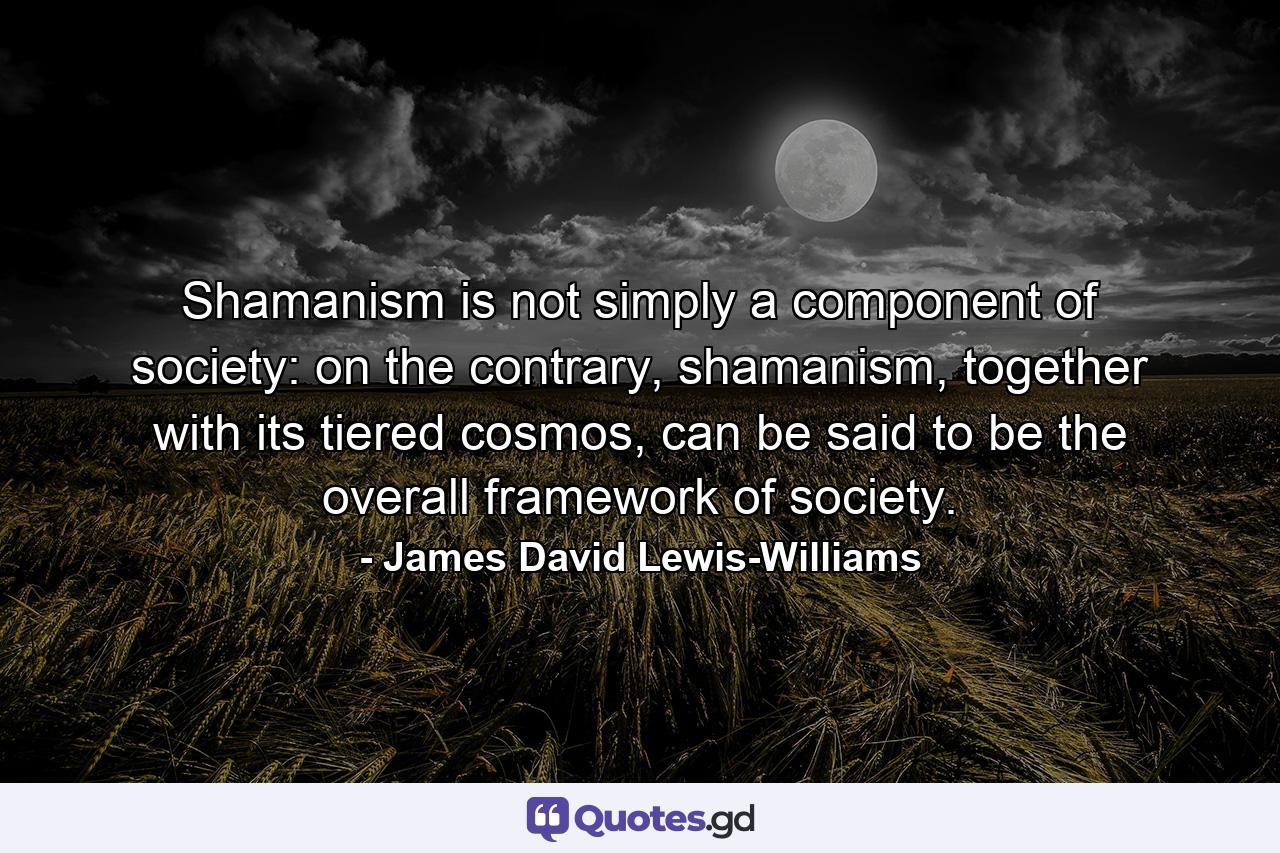 Shamanism is not simply a component of society: on the contrary, shamanism, together with its tiered cosmos, can be said to be the overall framework of society. - Quote by James David Lewis-Williams