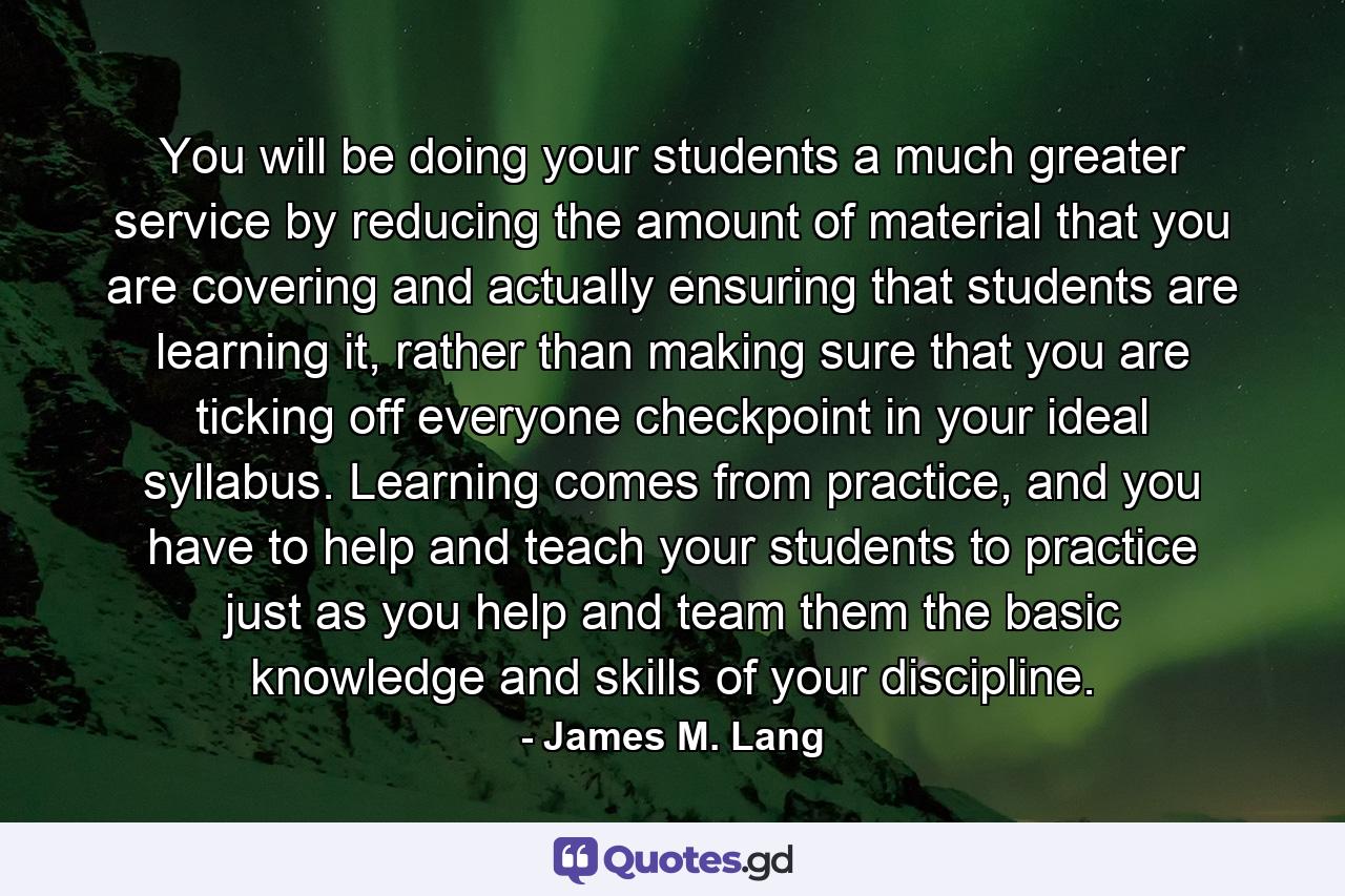 You will be doing your students a much greater service by reducing the amount of material that you are covering and actually ensuring that students are learning it, rather than making sure that you are ticking off everyone checkpoint in your ideal syllabus. Learning comes from practice, and you have to help and teach your students to practice just as you help and team them the basic knowledge and skills of your discipline. - Quote by James M. Lang