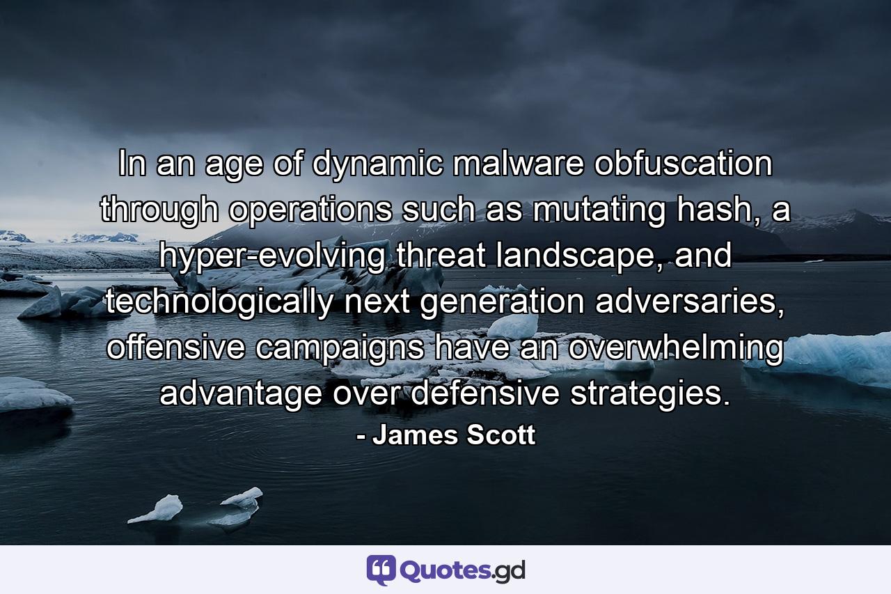 In an age of dynamic malware obfuscation through operations such as mutating hash, a hyper-evolving threat landscape, and technologically next generation adversaries, offensive campaigns have an overwhelming advantage over defensive strategies. - Quote by James Scott