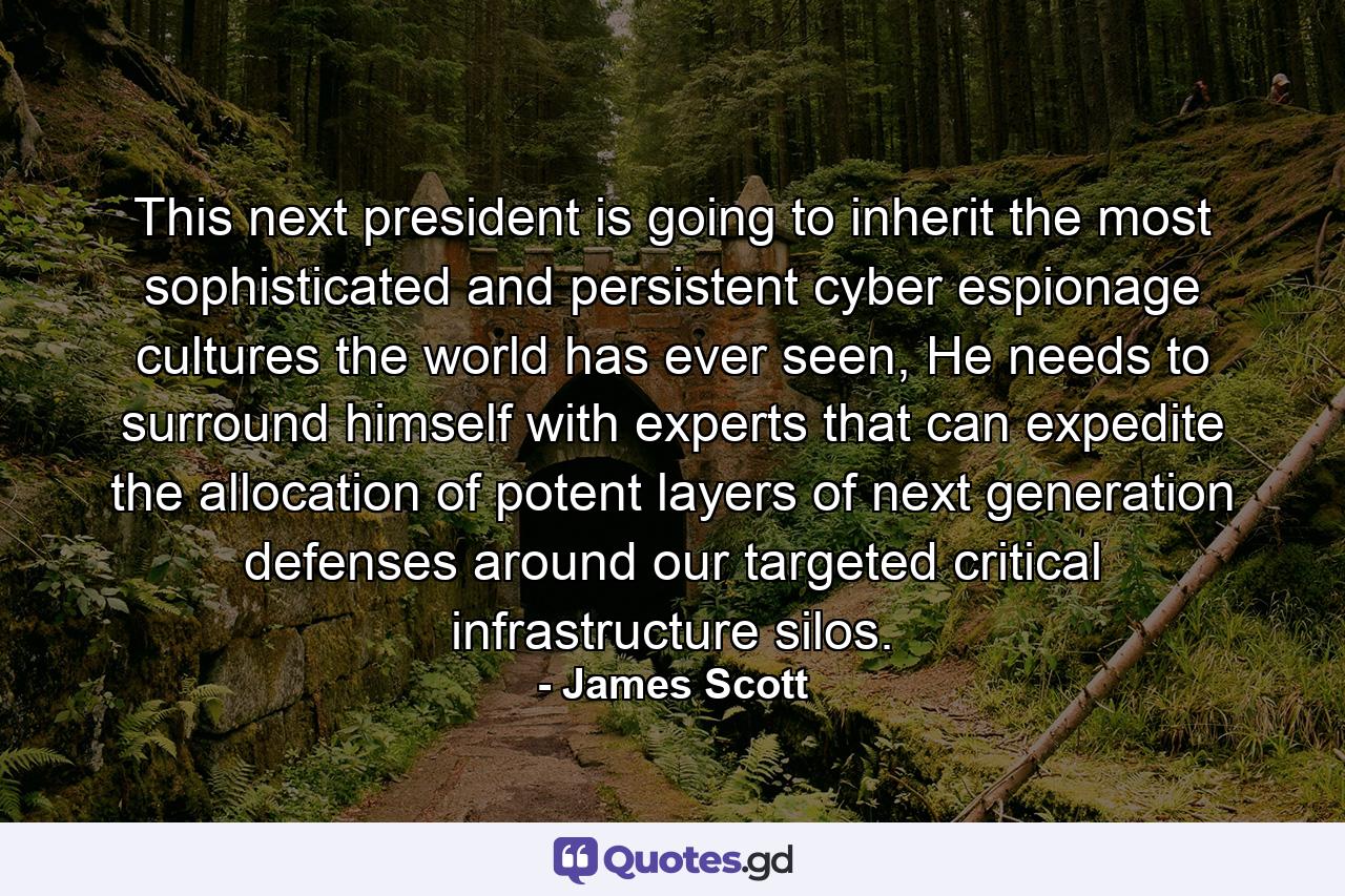 This next president is going to inherit the most sophisticated and persistent cyber espionage cultures the world has ever seen, He needs to surround himself with experts that can expedite the allocation of potent layers of next generation defenses around our targeted critical infrastructure silos. - Quote by James Scott