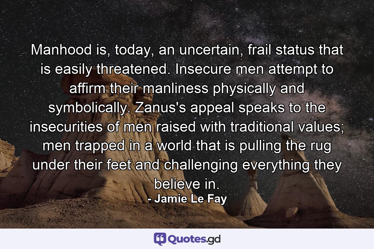 Manhood is, today, an uncertain, frail status that is easily threatened. Insecure men attempt to affirm their manliness physically and symbolically. Zanus's appeal speaks to the insecurities of men raised with traditional values; men trapped in a world that is pulling the rug under their feet and challenging everything they believe in. - Quote by Jamie Le Fay