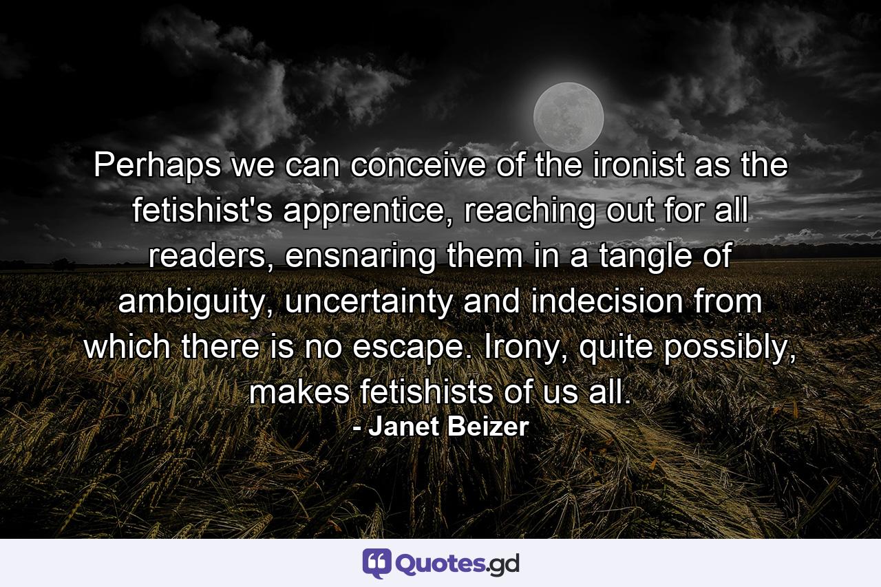 Perhaps we can conceive of the ironist as the fetishist's apprentice, reaching out for all readers, ensnaring them in a tangle of ambiguity, uncertainty and indecision from which there is no escape. Irony, quite possibly, makes fetishists of us all. - Quote by Janet Beizer