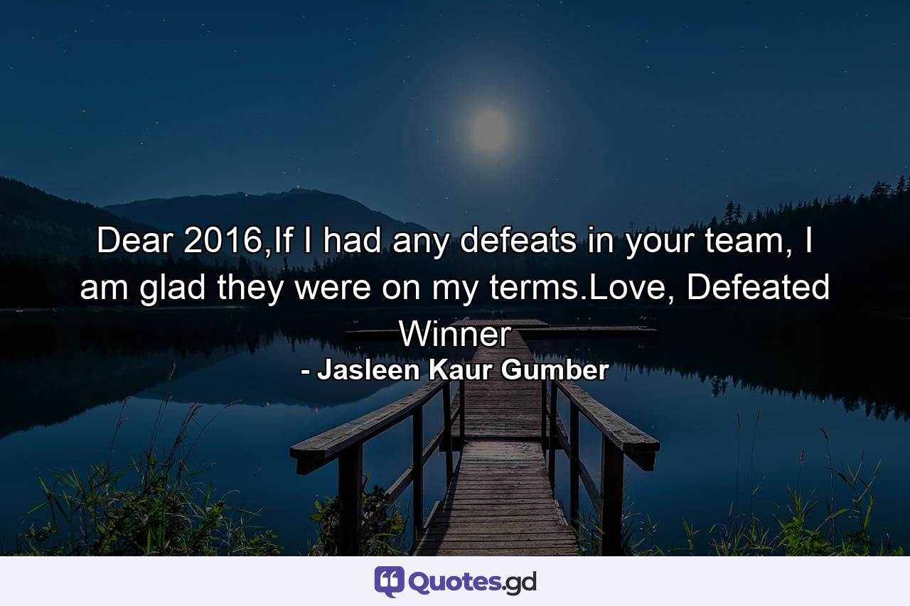 Dear 2016,If I had any defeats in your team, I am glad they were on my terms.Love, Defeated Winner - Quote by Jasleen Kaur Gumber