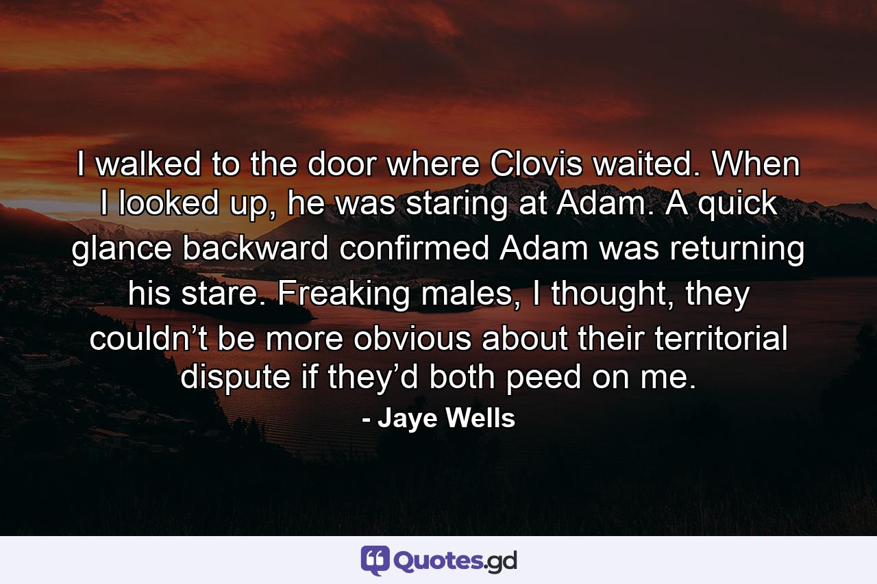 I walked to the door where Clovis waited. When I looked up, he was staring at Adam. A quick glance backward confirmed Adam was returning his stare. Freaking males, I thought, they couldn’t be more obvious about their territorial dispute if they’d both peed on me. - Quote by Jaye Wells