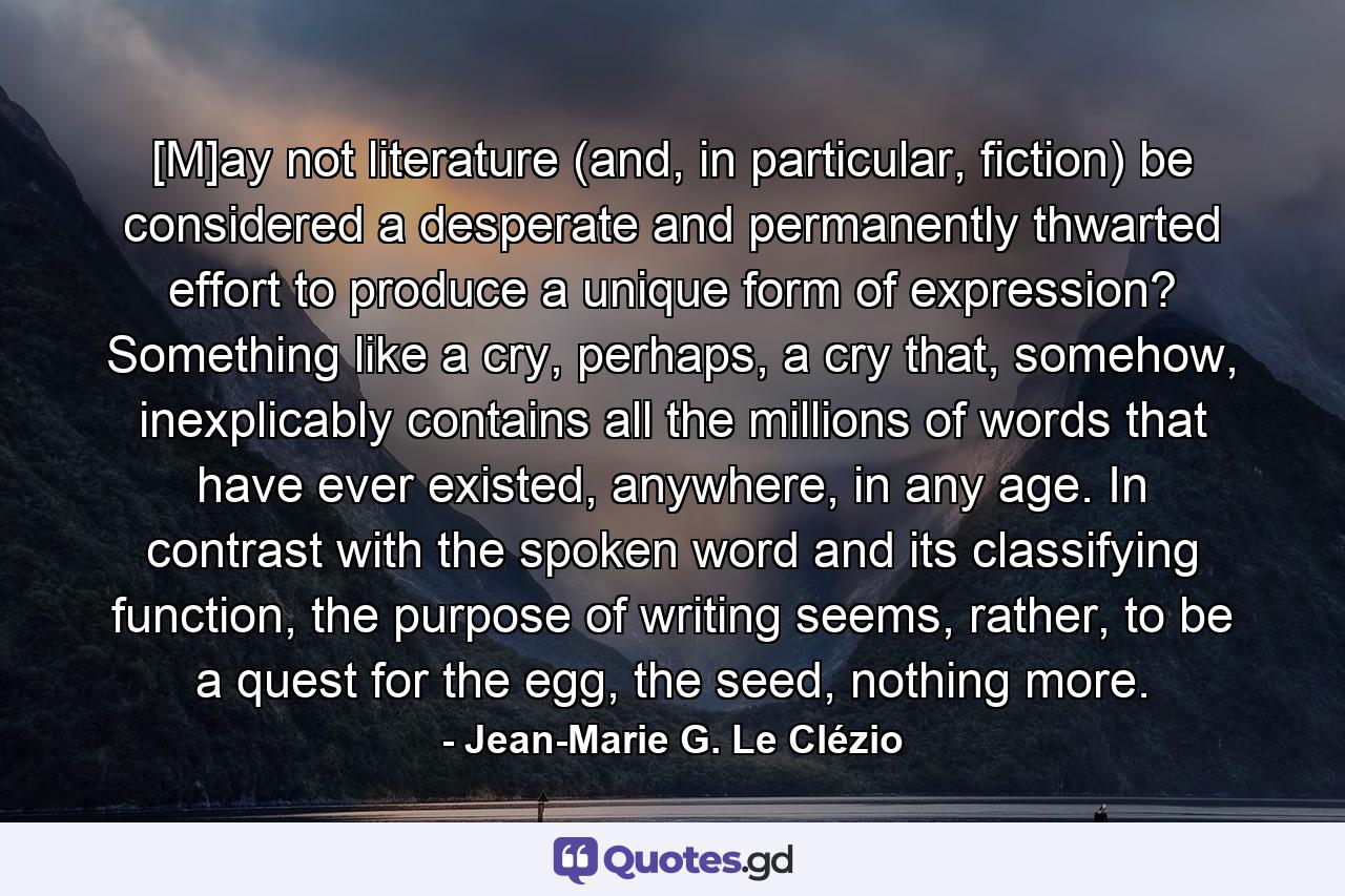 [M]ay not literature (and, in particular, fiction) be considered a desperate and permanently thwarted effort to produce a unique form of expression? Something like a cry, perhaps, a cry that, somehow, inexplicably contains all the millions of words that have ever existed, anywhere, in any age. In contrast with the spoken word and its classifying function, the purpose of writing seems, rather, to be a quest for the egg, the seed, nothing more. - Quote by Jean-Marie G. Le Clézio
