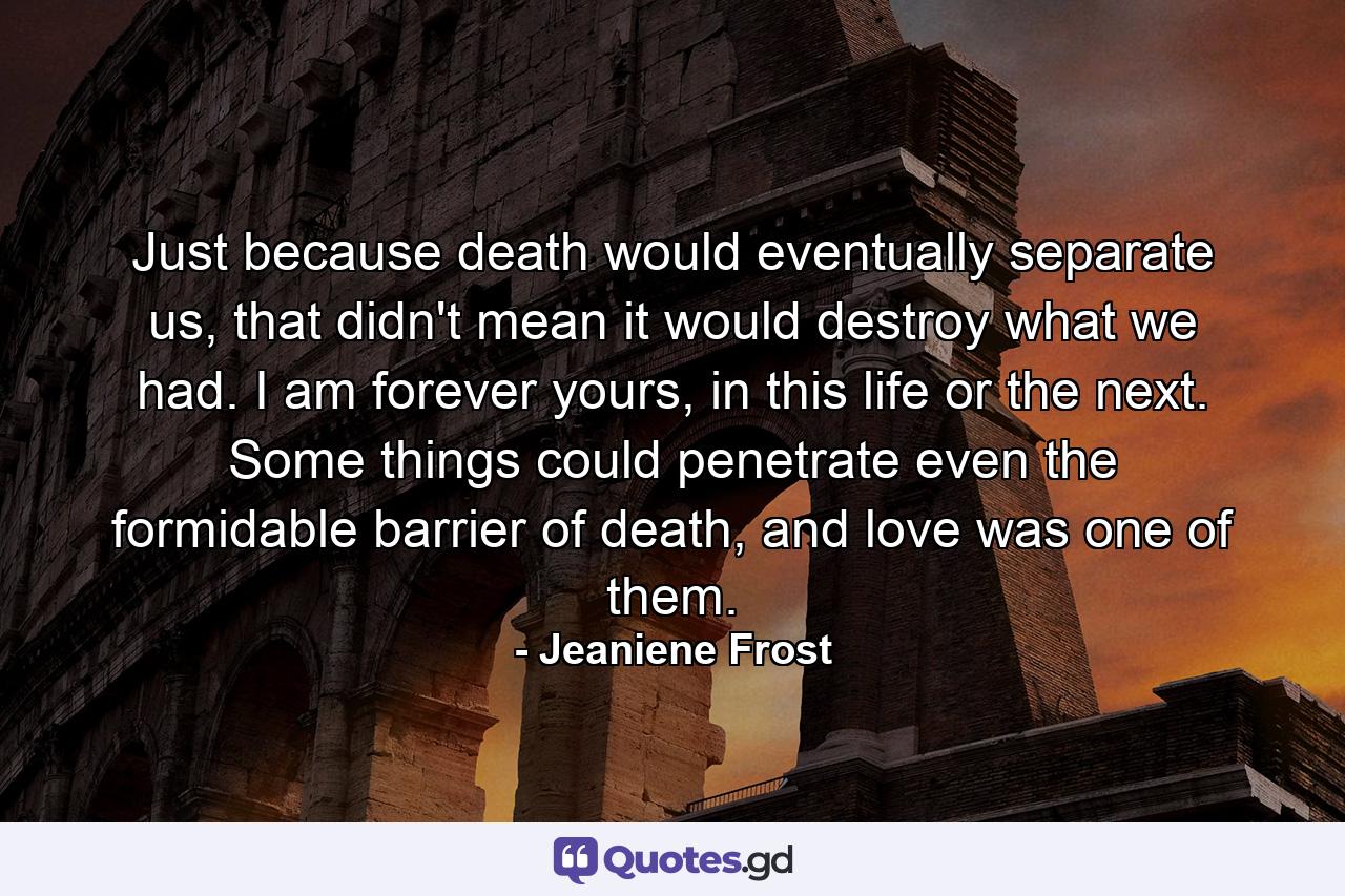 Just because death would eventually separate us, that didn't mean it would destroy what we had. I am forever yours, in this life or the next. Some things could penetrate even the formidable barrier of death, and love was one of them. - Quote by Jeaniene Frost