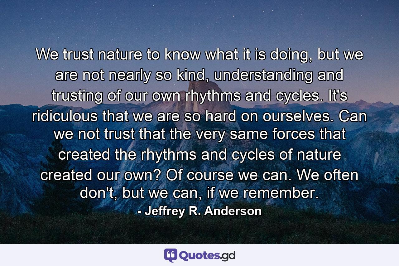 We trust nature to know what it is doing, but we are not nearly so kind, understanding and trusting of our own rhythms and cycles. It's ridiculous that we are so hard on ourselves. Can we not trust that the very same forces that created the rhythms and cycles of nature created our own? Of course we can. We often don't, but we can, if we remember. - Quote by Jeffrey R. Anderson