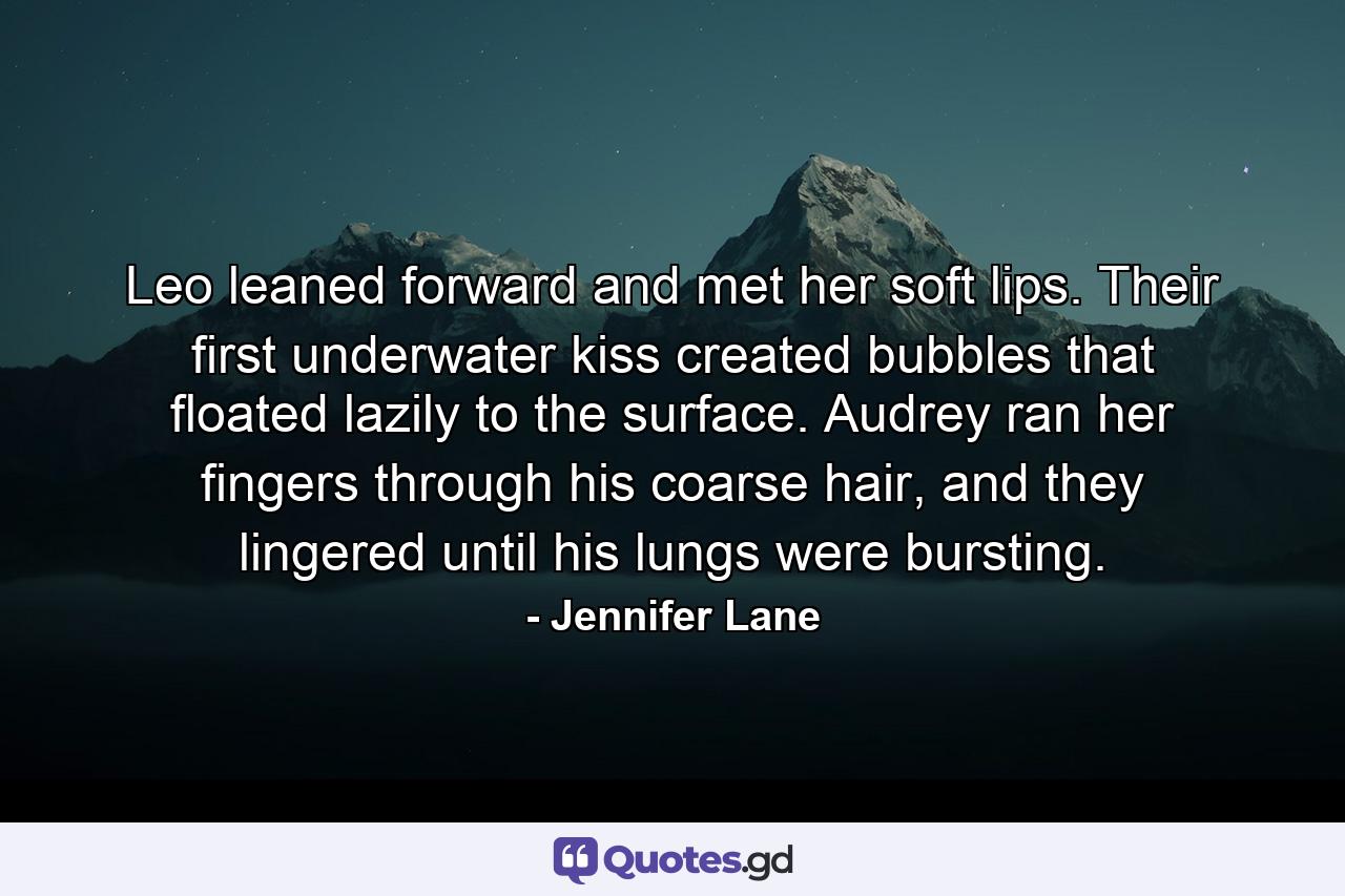 Leo leaned forward and met her soft lips. Their first underwater kiss created bubbles that floated lazily to the surface. Audrey ran her fingers through his coarse hair, and they lingered until his lungs were bursting. - Quote by Jennifer Lane