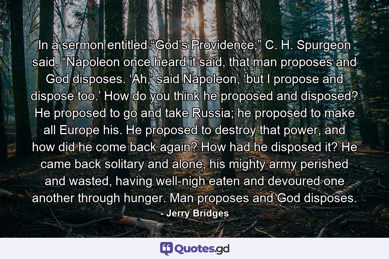 In a sermon entitled “God’s Providence,” C. H. Spurgeon said, “Napoleon once heard it said, that man proposes and God disposes. ‘Ah,’ said Napoleon, ‘but I propose and dispose too.’ How do you think he proposed and disposed? He proposed to go and take Russia; he proposed to make all Europe his. He proposed to destroy that power, and how did he come back again? How had he disposed it? He came back solitary and alone, his mighty army perished and wasted, having well-nigh eaten and devoured one another through hunger. Man proposes and God disposes. - Quote by Jerry Bridges