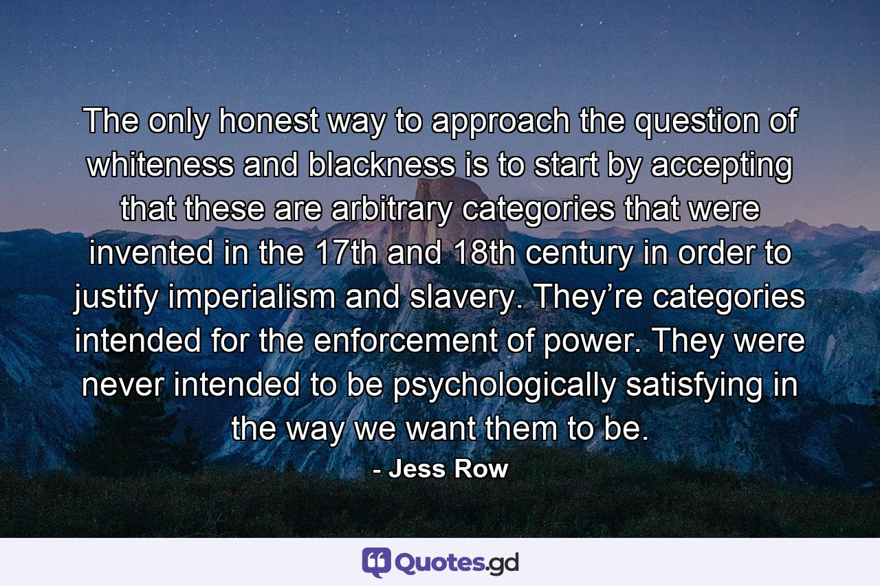 The only honest way to approach the question of whiteness and blackness is to start by accepting that these are arbitrary categories that were invented in the 17th and 18th century in order to justify imperialism and slavery. They’re categories intended for the enforcement of power. They were never intended to be psychologically satisfying in the way we want them to be. - Quote by Jess Row
