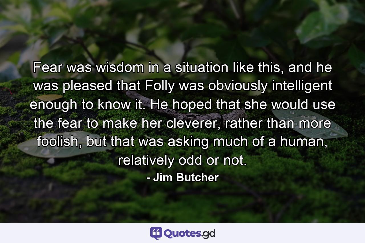 Fear was wisdom in a situation like this, and he was pleased that Folly was obviously intelligent enough to know it. He hoped that she would use the fear to make her cleverer, rather than more foolish, but that was asking much of a human, relatively odd or not. - Quote by Jim Butcher