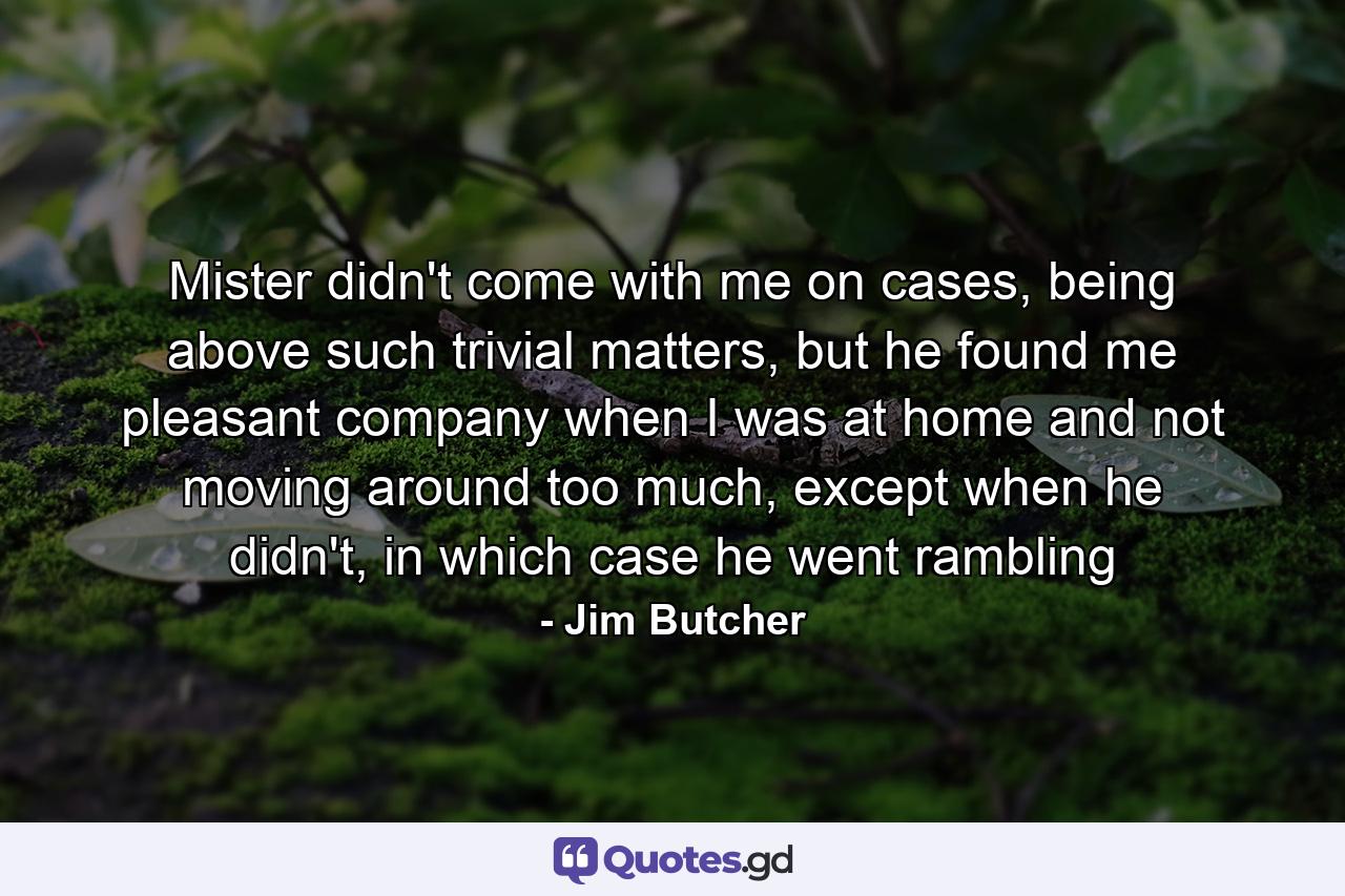 Mister didn't come with me on cases, being above such trivial matters, but he found me pleasant company when I was at home and not moving around too much, except when he didn't, in which case he went rambling - Quote by Jim Butcher