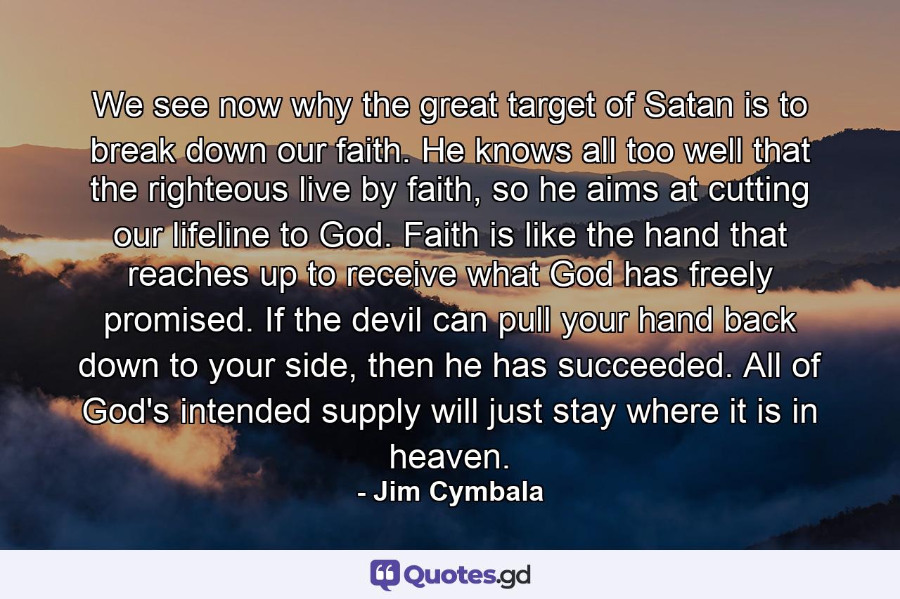 We see now why the great target of Satan is to break down our faith. He knows all too well that the righteous live by faith, so he aims at cutting our lifeline to God. Faith is like the hand that reaches up to receive what God has freely promised. If the devil can pull your hand back down to your side, then he has succeeded. All of God's intended supply will just stay where it is in heaven. - Quote by Jim Cymbala