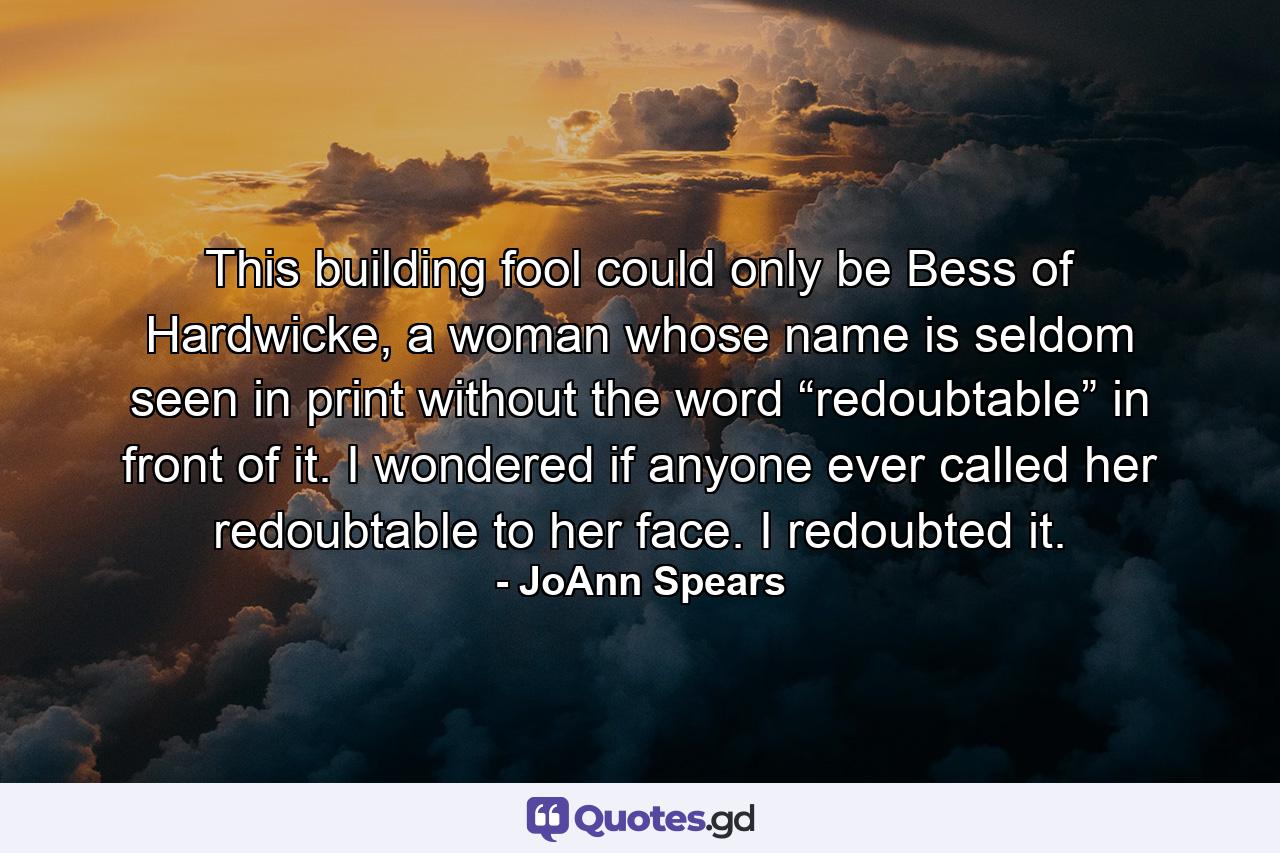 This building fool could only be Bess of Hardwicke, a woman whose name is seldom seen in print without the word “redoubtable” in front of it. I wondered if anyone ever called her redoubtable to her face. I redoubted it. - Quote by JoAnn Spears