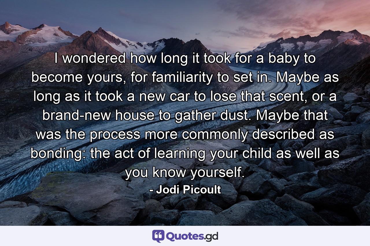 I wondered how long it took for a baby to become yours, for familiarity to set in. Maybe as long as it took a new car to lose that scent, or a brand-new house to gather dust. Maybe that was the process more commonly described as bonding: the act of learning your child as well as you know yourself. - Quote by Jodi Picoult