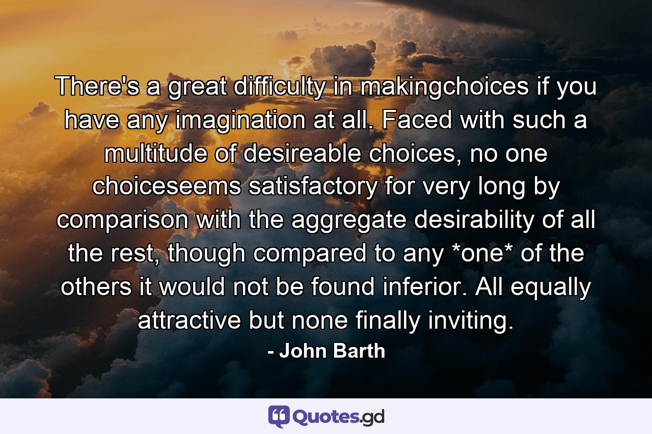 There's a great difficulty in makingchoices if you have any imagination at all. Faced with such a multitude of desireable choices, no one choiceseems satisfactory for very long by comparison with the aggregate desirability of all the rest, though compared to any *one* of the others it would not be found inferior. All equally attractive but none finally inviting. - Quote by John Barth