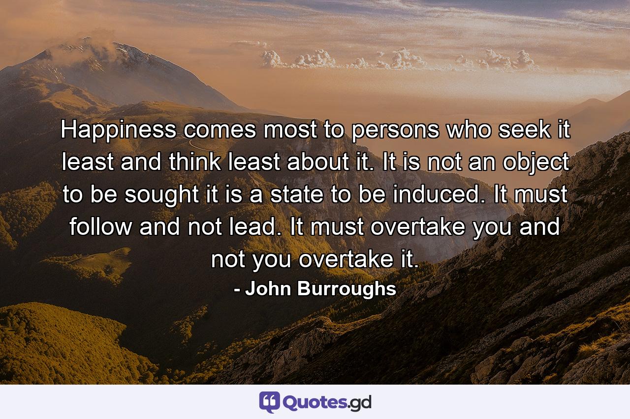 Happiness comes most to persons who seek it least  and think least about it. It is not an object to be sought  it is a state to be induced. It must follow and not lead. It must overtake you  and not you overtake it. - Quote by John Burroughs