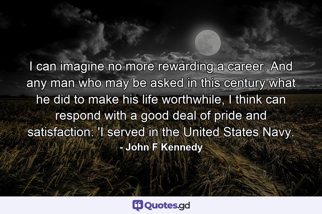 I can imagine no more rewarding a career. And any man who may be asked in this century what he did to make his life worthwhile, I think can respond with a good deal of pride and satisfaction: 'I served in the United States Navy. - Quote by John F Kennedy