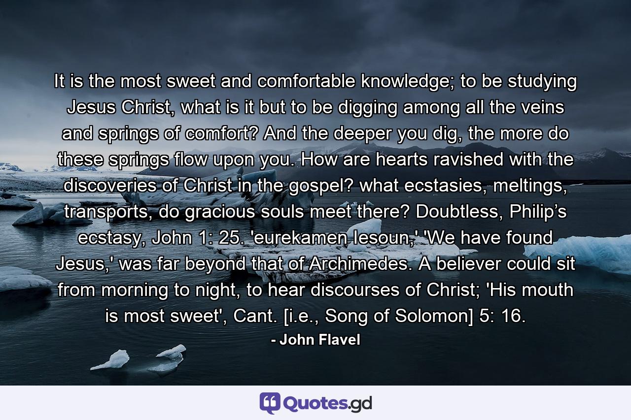 It is the most sweet and comfortable knowledge; to be studying Jesus Christ, what is it but to be digging among all the veins and springs of comfort? And the deeper you dig, the more do these springs flow upon you. How are hearts ravished with the discoveries of Christ in the gospel? what ecstasies, meltings, transports, do gracious souls meet there? Doubtless, Philip’s ecstasy, John 1: 25. 'eurekamen Iesoun,' 'We have found Jesus,' was far beyond that of Archimedes. A believer could sit from morning to night, to hear discourses of Christ; 'His mouth is most sweet', Cant. [i.e., Song of Solomon] 5: 16. - Quote by John Flavel