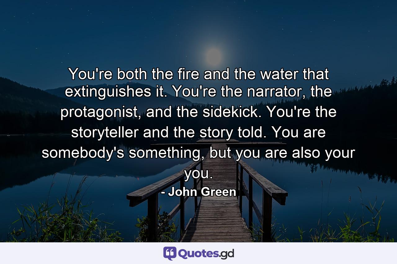 You're both the fire and the water that extinguishes it. You're the narrator, the protagonist, and the sidekick. You're the storyteller and the story told. You are somebody's something, but you are also your you. - Quote by John Green