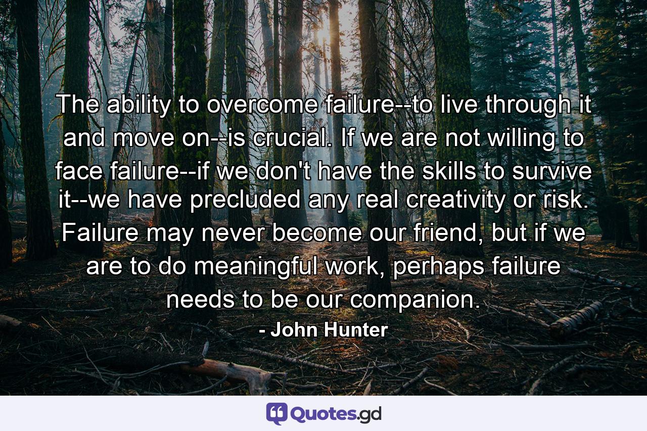 The ability to overcome failure--to live through it and move on--is crucial. If we are not willing to face failure--if we don't have the skills to survive it--we have precluded any real creativity or risk. Failure may never become our friend, but if we are to do meaningful work, perhaps failure needs to be our companion. - Quote by John Hunter