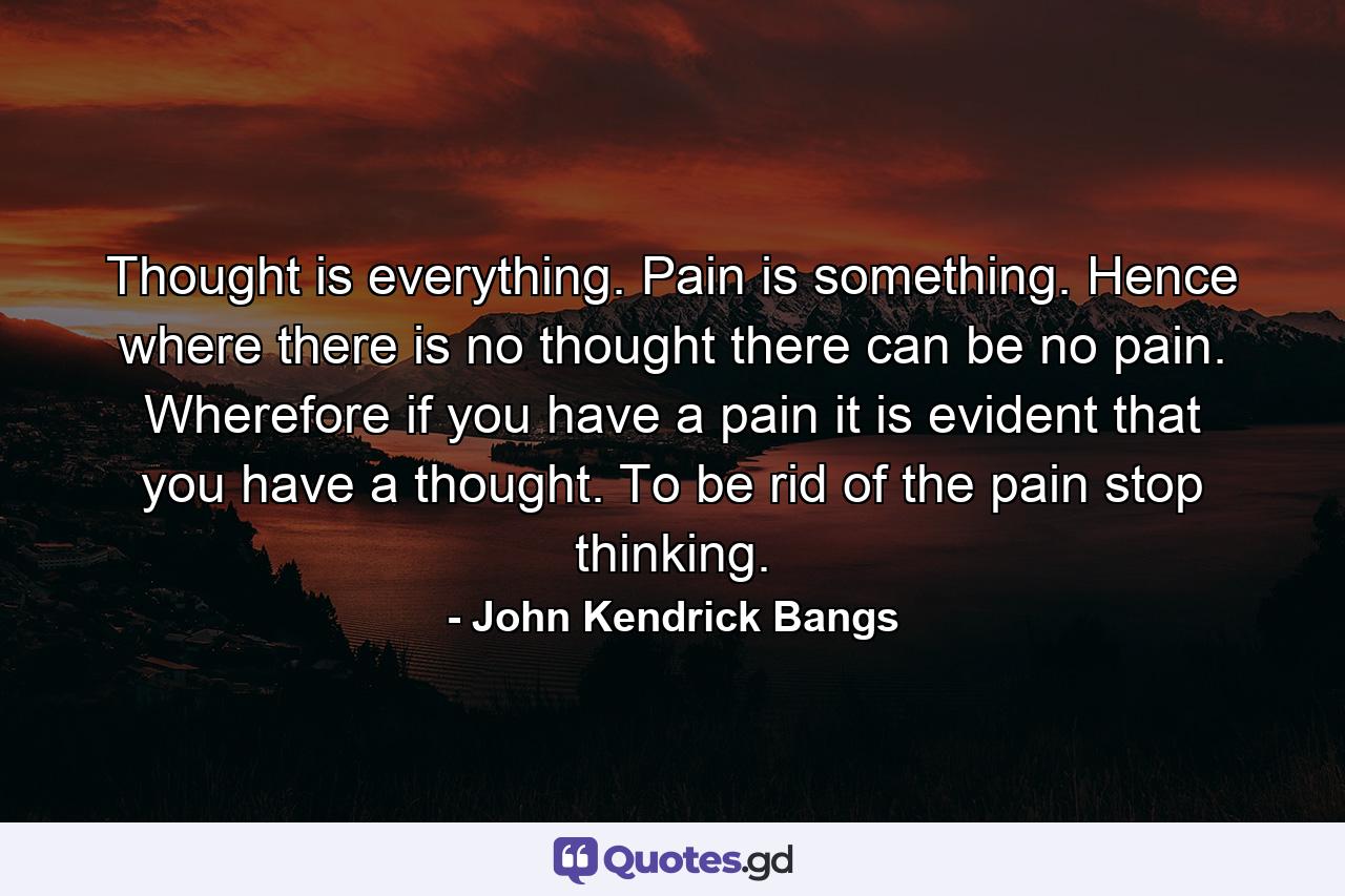 Thought is everything. Pain is something. Hence where there is no thought there can be no pain. Wherefore if you have a pain it is evident that you have a thought. To be rid of the pain stop thinking. - Quote by John Kendrick Bangs