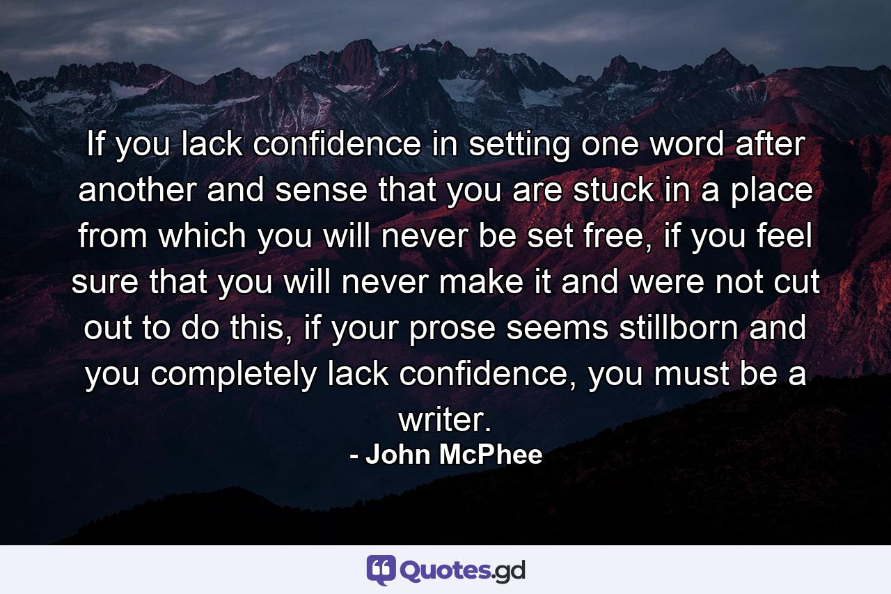 If you lack confidence in setting one word after another and sense that you are stuck in a place from which you will never be set free, if you feel sure that you will never make it and were not cut out to do this, if your prose seems stillborn and you completely lack confidence, you must be a writer. - Quote by John McPhee