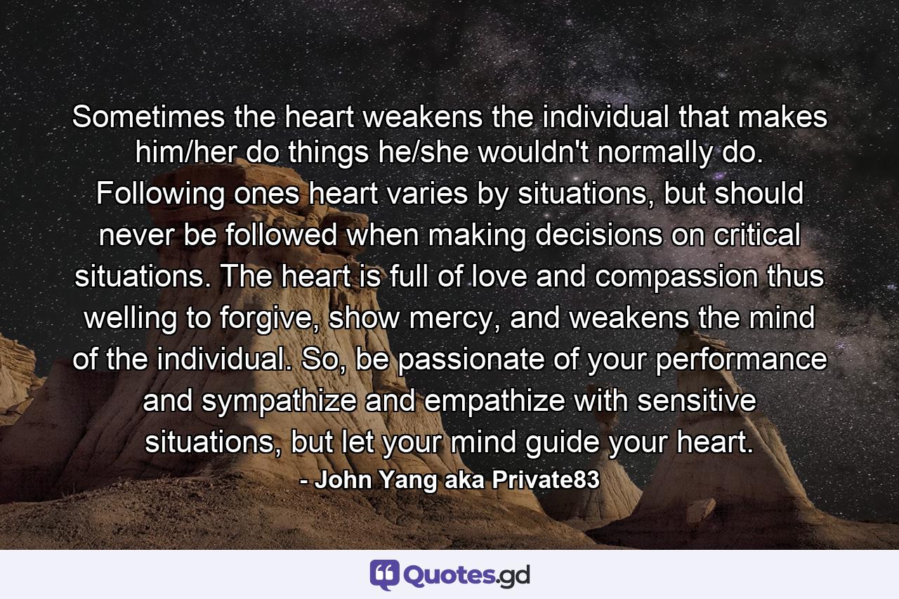 Sometimes the heart weakens the individual that makes him/her do things he/she wouldn't normally do. Following ones heart varies by situations, but should never be followed when making decisions on critical situations. The heart is full of love and compassion thus welling to forgive, show mercy, and weakens the mind of the individual. So, be passionate of your performance and sympathize and empathize with sensitive situations, but let your mind guide your heart. - Quote by John Yang aka Private83