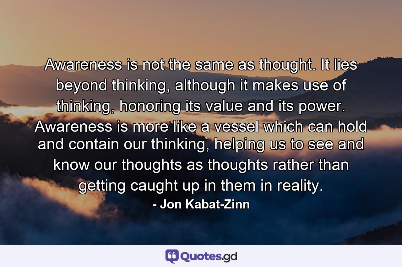 Awareness is not the same as thought. It lies beyond thinking, although it makes use of thinking, honoring its value and its power. Awareness is more like a vessel which can hold and contain our thinking, helping us to see and know our thoughts as thoughts rather than getting caught up in them in reality. - Quote by Jon Kabat-Zinn