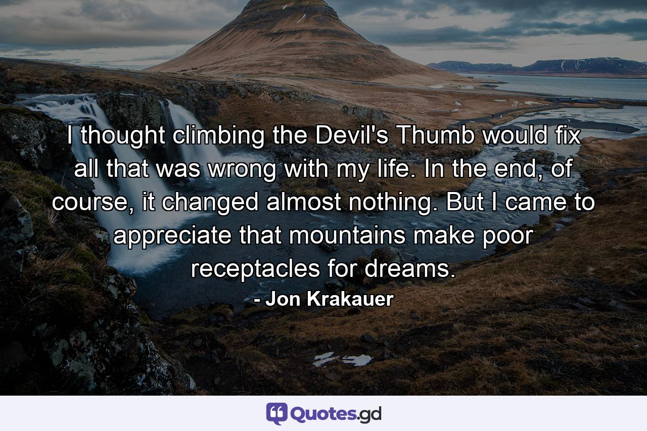 I thought climbing the Devil's Thumb would fix all that was wrong with my life. In the end, of course, it changed almost nothing. But I came to appreciate that mountains make poor receptacles for dreams. - Quote by Jon Krakauer