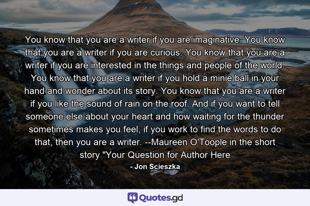 You know that you are a writer if you are imaginative. You know that you are a writer if you are curious. You know that you are a writer if you are interested in the things and people of the world. You know that you are a writer if you hold a minie ball in your hand and wonder about its story. You know that you are a writer if you like the sound of rain on the roof. And if you want to tell someone else about your heart and how waiting for the thunder sometimes makes you feel, if you work to find the words to do that, then you are a writer. --Maureen O'Toople in the short story 