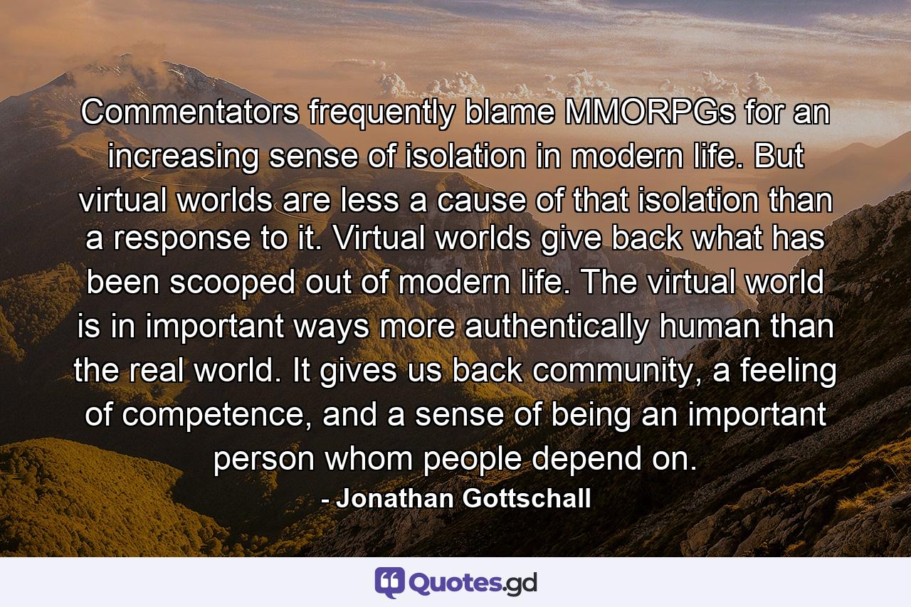 Commentators frequently blame MMORPGs for an increasing sense of isolation in modern life. But virtual worlds are less a cause of that isolation than a response to it. Virtual worlds give back what has been scooped out of modern life. The virtual world is in important ways more authentically human than the real world. It gives us back community, a feeling of competence, and a sense of being an important person whom people depend on. - Quote by Jonathan Gottschall