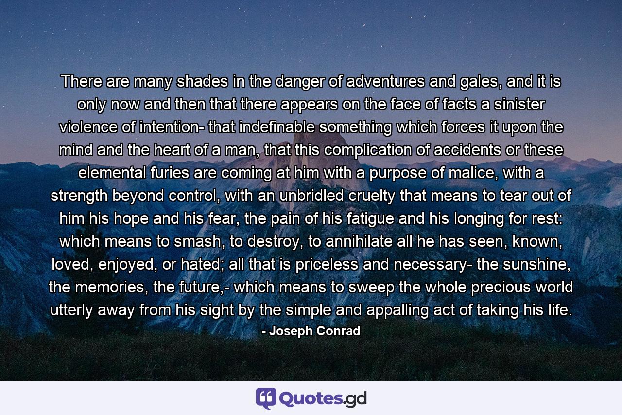 There are many shades in the danger of adventures and gales, and it is only now and then that there appears on the face of facts a sinister violence of intention- that indefinable something which forces it upon the mind and the heart of a man, that this complication of accidents or these elemental furies are coming at him with a purpose of malice, with a strength beyond control, with an unbridled cruelty that means to tear out of him his hope and his fear, the pain of his fatigue and his longing for rest: which means to smash, to destroy, to annihilate all he has seen, known, loved, enjoyed, or hated; all that is priceless and necessary- the sunshine, the memories, the future,- which means to sweep the whole precious world utterly away from his sight by the simple and appalling act of taking his life. - Quote by Joseph Conrad
