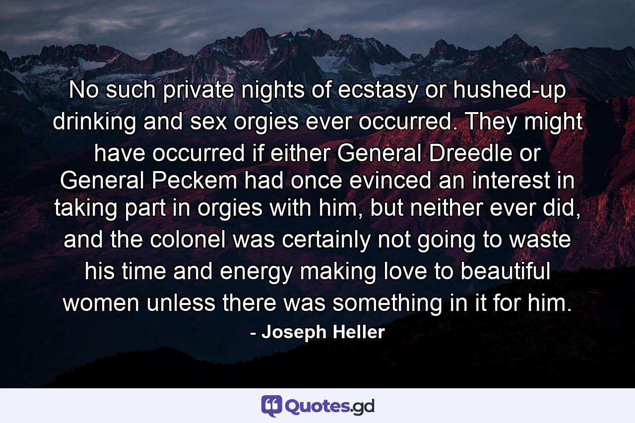 No such private nights of ecstasy or hushed-up drinking and sex orgies ever occurred. They might have occurred if either General Dreedle or General Peckem had once evinced an interest in taking part in orgies with him, but neither ever did, and the colonel was certainly not going to waste his time and energy making love to beautiful women unless there was something in it for him. - Quote by Joseph Heller