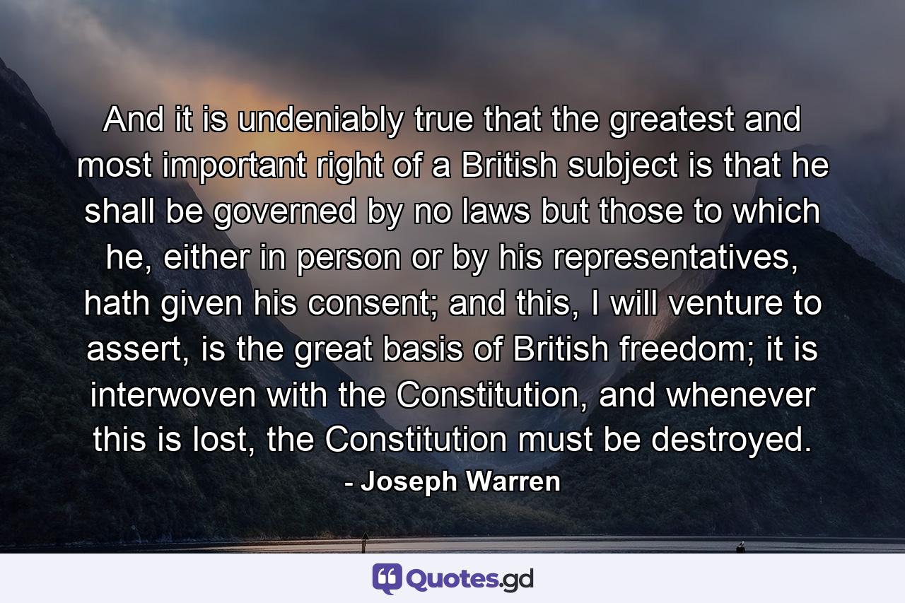 And it is undeniably true that the greatest and most important right of a British subject is that he shall be governed by no laws but those to which he, either in person or by his representatives, hath given his consent; and this, I will venture to assert, is the great basis of British freedom; it is interwoven with the Constitution, and whenever this is lost, the Constitution must be destroyed. - Quote by Joseph Warren