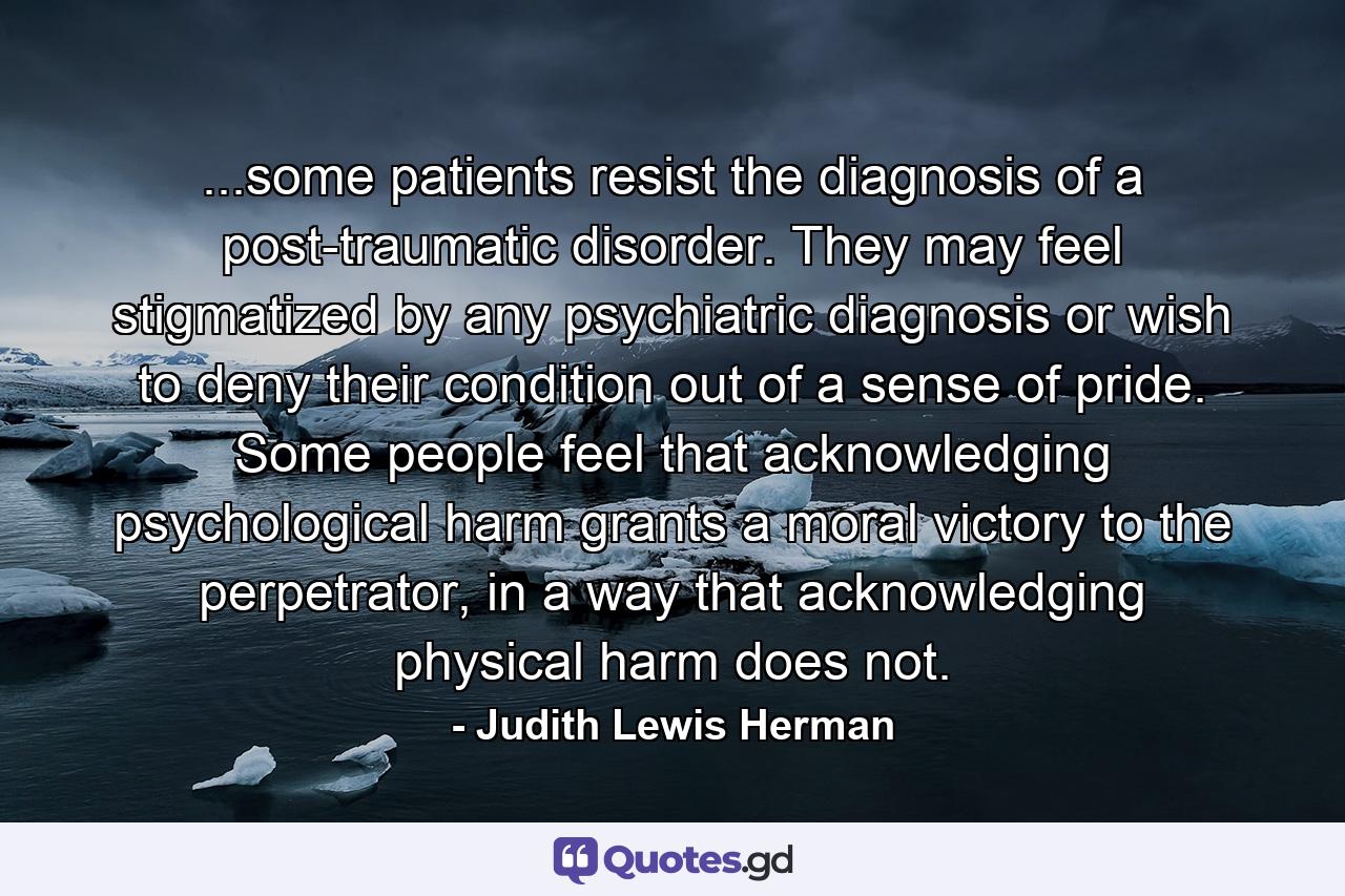 ...some patients resist the diagnosis of a post-traumatic disorder. They may feel stigmatized by any psychiatric diagnosis or wish to deny their condition out of a sense of pride. Some people feel that acknowledging psychological harm grants a moral victory to the perpetrator, in a way that acknowledging physical harm does not. - Quote by Judith Lewis Herman