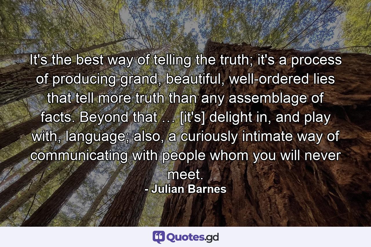 It's the best way of telling the truth; it's a process of producing grand, beautiful, well-ordered lies that tell more truth than any assemblage of facts. Beyond that … [it's] delight in, and play with, language; also, a curiously intimate way of communicating with people whom you will never meet. - Quote by Julian Barnes