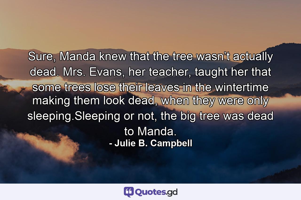 Sure, Manda knew that the tree wasn’t actually dead. Mrs. Evans, her teacher, taught her that some trees lose their leaves in the wintertime making them look dead, when they were only sleeping.Sleeping or not, the big tree was dead to Manda. - Quote by Julie B. Campbell