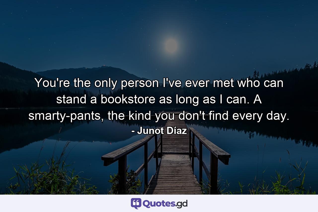 You're the only person I've ever met who can stand a bookstore as long as I can. A smarty-pants, the kind you don't find every day. - Quote by Junot Díaz