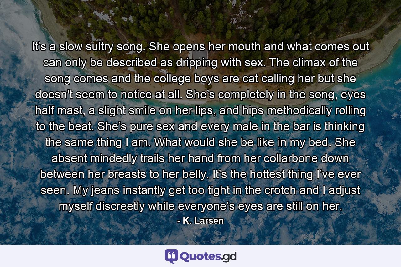 It’s a slow sultry song. She opens her mouth and what comes out can only be described as dripping with sex. The climax of the song comes and the college boys are cat calling her but she doesn't seem to notice at all. She’s completely in the song, eyes half mast, a slight smile on her lips, and hips methodically rolling to the beat. She’s pure sex and every male in the bar is thinking the same thing I am. What would she be like in my bed. She absent mindedly trails her hand from her collarbone down between her breasts to her belly. It’s the hottest thing I’ve ever seen. My jeans instantly get too tight in the crotch and I adjust myself discreetly while everyone’s eyes are still on her. - Quote by K. Larsen